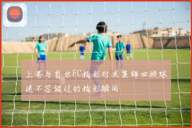 上港与首尔FC精彩对决集锦回顾球迷不容错过的精彩瞬间