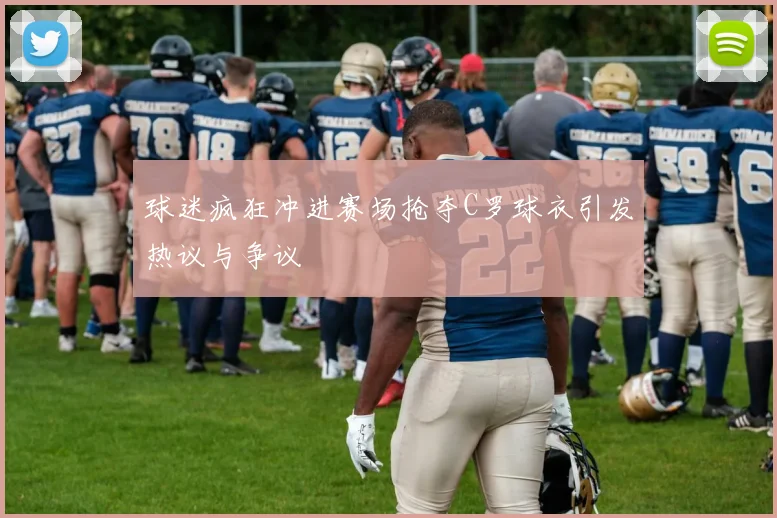 球迷疯狂冲进赛场抢夺C罗球衣引发热议与争议