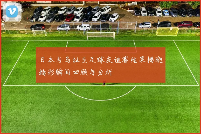 日本与乌拉圭足球友谊赛结果揭晓精彩瞬间回顾与分析